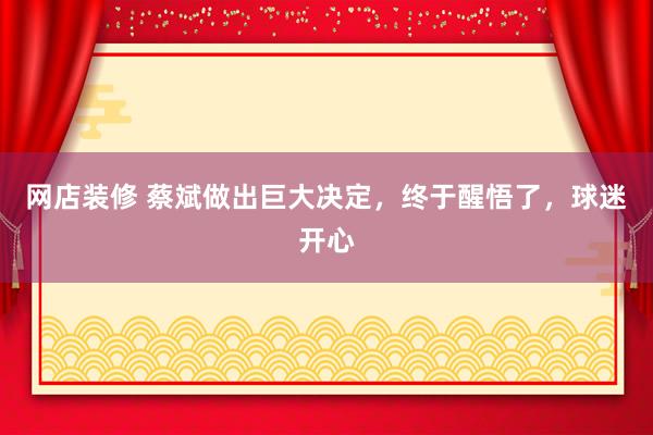 网店装修 蔡斌做出巨大决定，终于醒悟了，球迷开心