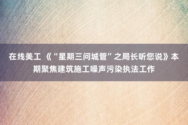 在线美工 《“星期三问城管”之局长听您说》本期聚焦建筑施工噪声污染执法工作