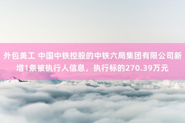 外包美工 中国中铁控股的中铁六局集团有限公司新增1条被执行人信息，执行标的270.39万元