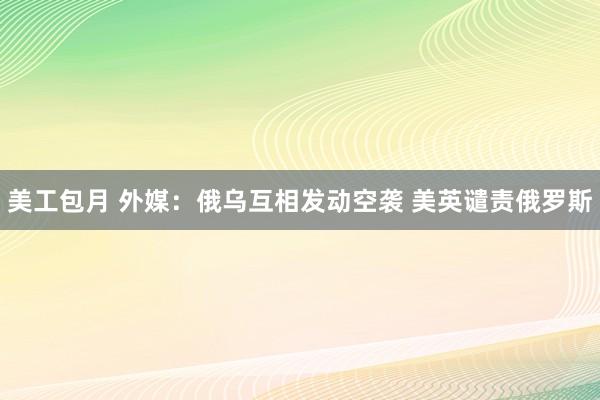 美工包月 外媒：俄乌互相发动空袭 美英谴责俄罗斯