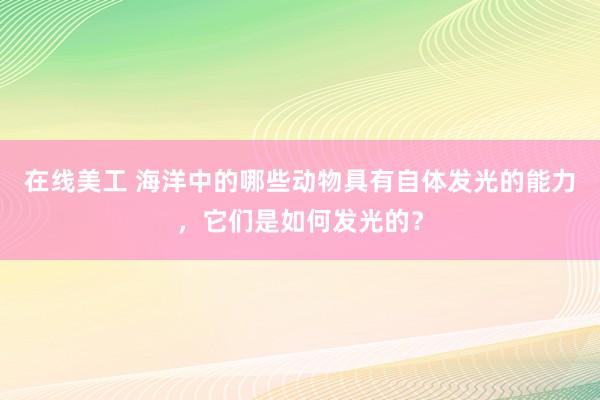 在线美工 海洋中的哪些动物具有自体发光的能力，它们是如何发光的？