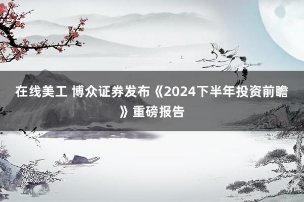 在线美工 博众证券发布《2024下半年投资前瞻》重磅报告