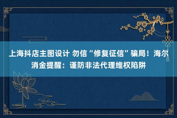 上海抖店主图设计 勿信“修复征信”骗局！海尔消金提醒：谨防非法代理维权陷阱