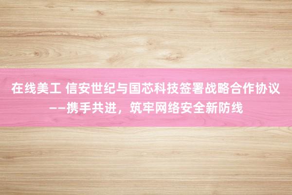 在线美工 信安世纪与国芯科技签署战略合作协议——携手共进，筑牢网络安全新防线